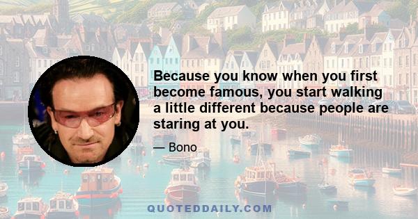 Because you know when you first become famous, you start walking a little different because people are staring at you.