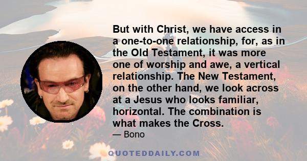 But with Christ, we have access in a one-to-one relationship, for, as in the Old Testament, it was more one of worship and awe, a vertical relationship. The New Testament, on the other hand, we look across at a Jesus