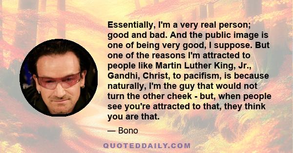 Essentially, I'm a very real person; good and bad. And the public image is one of being very good, I suppose. But one of the reasons I'm attracted to people like Martin Luther King, Jr., Gandhi, Christ, to pacifism, is