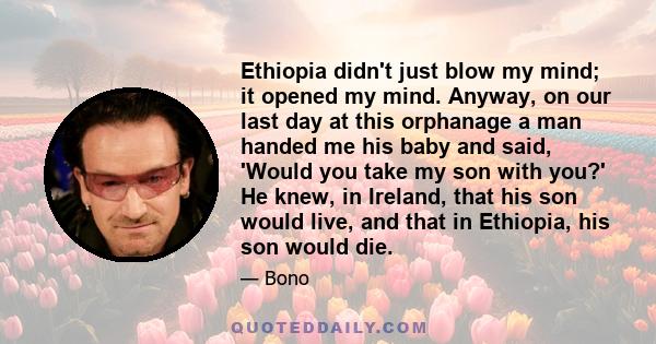 Ethiopia didn't just blow my mind; it opened my mind. Anyway, on our last day at this orphanage a man handed me his baby and said, 'Would you take my son with you?' He knew, in Ireland, that his son would live, and that 