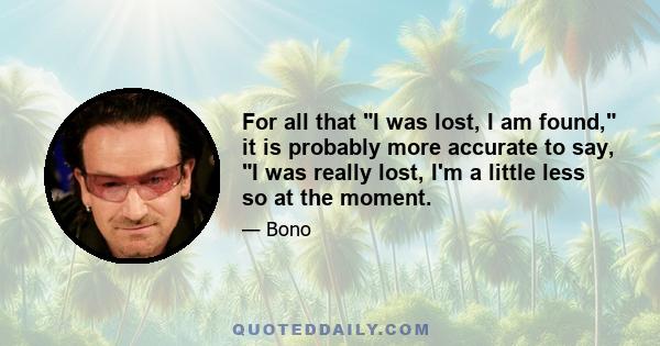 For all that I was lost, I am found, it is probably more accurate to say, I was really lost, I'm a little less so at the moment.