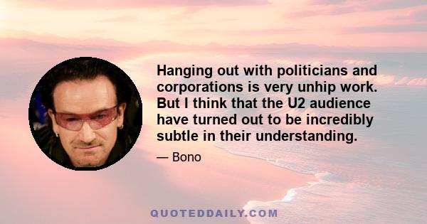 Hanging out with politicians and corporations is very unhip work. But I think that the U2 audience have turned out to be incredibly subtle in their understanding.