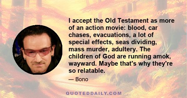 I accept the Old Testament as more of an action movie: blood, car chases, evacuations, a lot of special effects, seas dividing, mass murder, adultery. The children of God are running amok, wayward. Maybe that's why