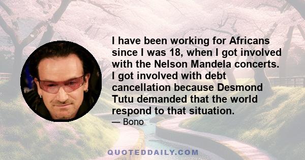 I have been working for Africans since I was 18, when I got involved with the Nelson Mandela concerts. I got involved with debt cancellation because Desmond Tutu demanded that the world respond to that situation.