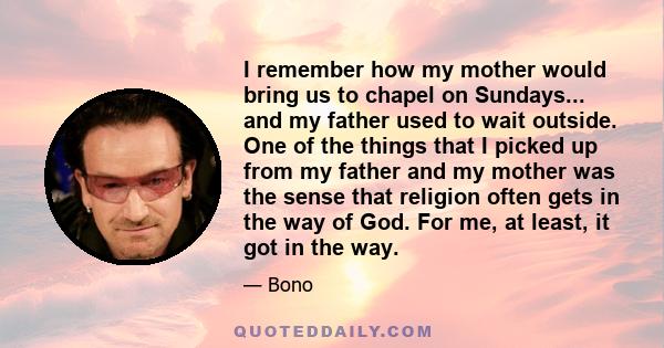 I remember how my mother would bring us to chapel on Sundays... and my father used to wait outside. One of the things that I picked up from my father and my mother was the sense that religion often gets in the way of