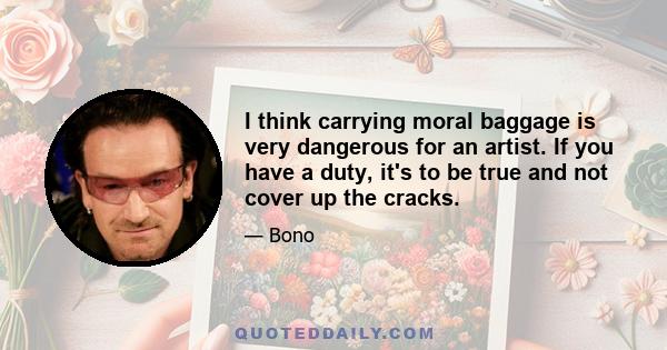 I think carrying moral baggage is very dangerous for an artist. If you have a duty, it's to be true and not cover up the cracks.