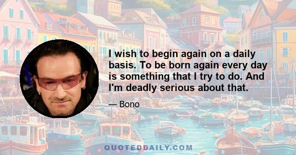 I wish to begin again on a daily basis. To be born again every day is something that I try to do. And I'm deadly serious about that.