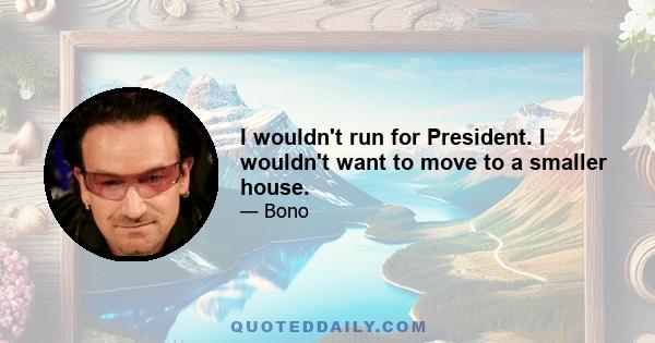 I wouldn't run for President. I wouldn't want to move to a smaller house.