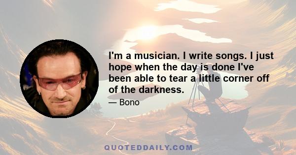 I'm a musician. I write songs. I just hope when the day is done I've been able to tear a little corner off of the darkness.