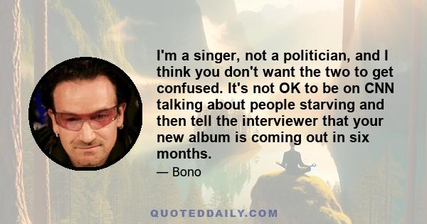 I'm a singer, not a politician, and I think you don't want the two to get confused. It's not OK to be on CNN talking about people starving and then tell the interviewer that your new album is coming out in six months.