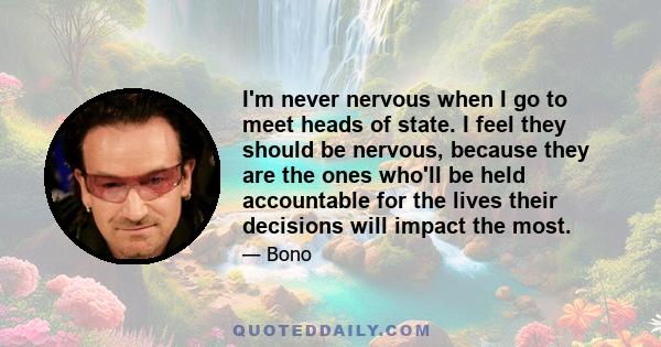 I'm never nervous when I go to meet heads of state. I feel they should be nervous, because they are the ones who'll be held accountable for the lives their decisions will impact the most.