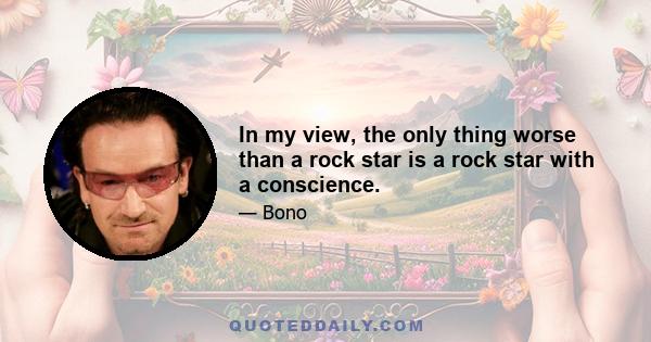 In my view, the only thing worse than a rock star is a rock star with a conscience.