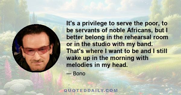 It's a privilege to serve the poor, to be servants of noble Africans, but I better belong in the rehearsal room or in the studio with my band. That's where I want to be and I still wake up in the morning with melodies