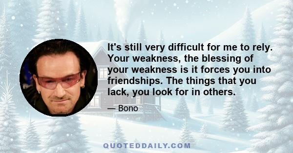 It's still very difficult for me to rely. Your weakness, the blessing of your weakness is it forces you into friendships. The things that you lack, you look for in others.