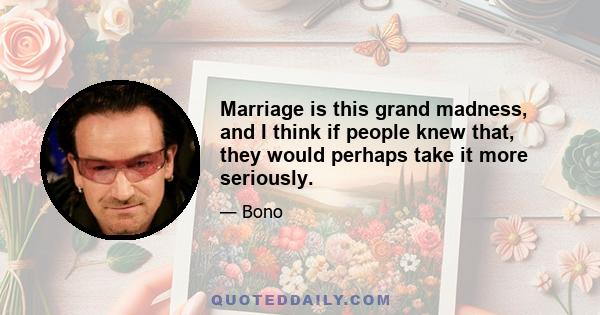 Marriage is this grand madness, and I think if people knew that, they would perhaps take it more seriously.