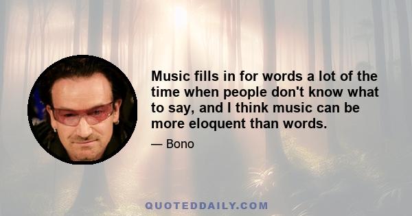 Music fills in for words a lot of the time when people don't know what to say, and I think music can be more eloquent than words.