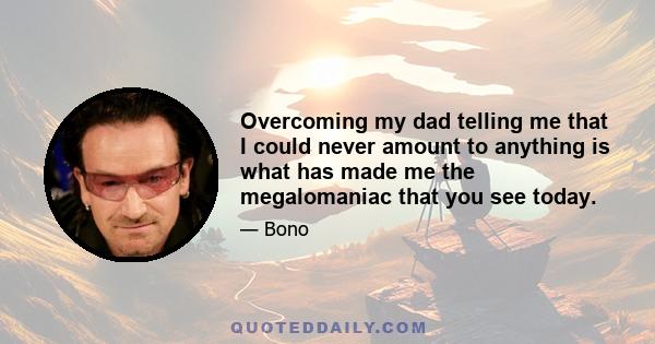 Overcoming my dad telling me that I could never amount to anything is what has made me the megalomaniac that you see today.