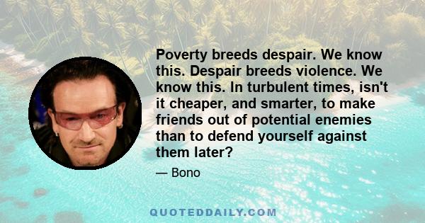 Poverty breeds despair. We know this. Despair breeds violence. We know this. In turbulent times, isn't it cheaper, and smarter, to make friends out of potential enemies than to defend yourself against them later?