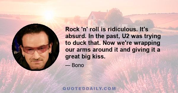 Rock 'n' roll is ridiculous. It's absurd. In the past, U2 was trying to duck that. Now we're wrapping our arms around it and giving it a great big kiss.