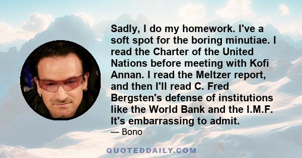 Sadly, I do my homework. I've a soft spot for the boring minutiae. I read the Charter of the United Nations before meeting with Kofi Annan. I read the Meltzer report, and then I'll read C. Fred Bergsten's defense of