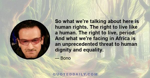 So what we're talking about here is human rights. The right to live like a human. The right to live, period. And what we're facing in Africa is an unprecedented threat to human dignity and equality.