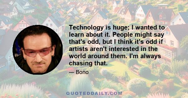 Technology is huge; I wanted to learn about it. People might say that's odd, but I think it's odd if artists aren't interested in the world around them. I'm always chasing that.