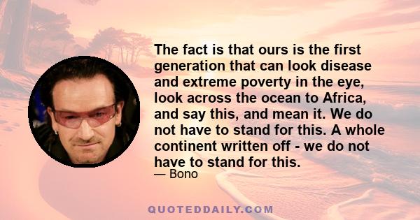 The fact is that ours is the first generation that can look disease and extreme poverty in the eye, look across the ocean to Africa, and say this, and mean it. We do not have to stand for this. A whole continent written 