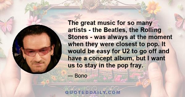 The great music for so many artists - the Beatles, the Rolling Stones - was always at the moment when they were closest to pop. It would be easy for U2 to go off and have a concept album, but I want us to stay in the