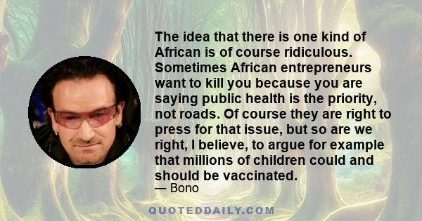 The idea that there is one kind of African is of course ridiculous. Sometimes African entrepreneurs want to kill you because you are saying public health is the priority, not roads. Of course they are right to press for 