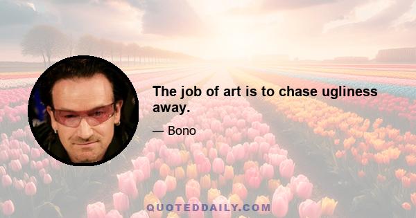 The job of art is to chase ugliness away.