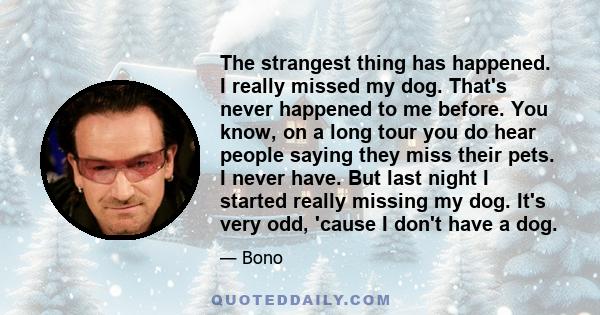 The strangest thing has happened. I really missed my dog. That's never happened to me before. You know, on a long tour you do hear people saying they miss their pets. I never have. But last night I started really