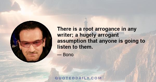 There is a root arrogance in any writer; a hugely arrogant assumption that anyone is going to listen to them.