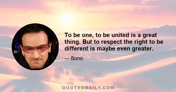 To be one, to be united is a great thing. But to respect the right to be different is maybe even greater.