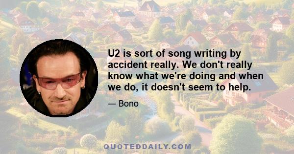 U2 is sort of song writing by accident really. We don't really know what we're doing and when we do, it doesn't seem to help.