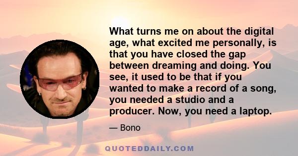 What turns me on about the digital age, what excited me personally, is that you have closed the gap between dreaming and doing. You see, it used to be that if you wanted to make a record of a song, you needed a studio