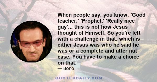 When people say, you know, 'Good teacher,' 'Prophet,' 'Really nice guy'... this is not how Jesus thought of Himself. So you're left with a challenge in that, which is either Jesus was who he said he was or a complete