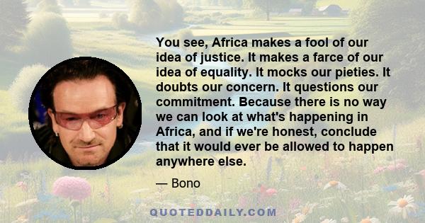 You see, Africa makes a fool of our idea of justice. It makes a farce of our idea of equality. It mocks our pieties. It doubts our concern. It questions our commitment. Because there is no way we can look at what's