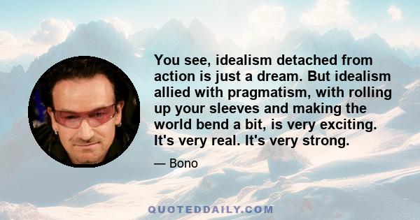 You see, idealism detached from action is just a dream. But idealism allied with pragmatism, with rolling up your sleeves and making the world bend a bit, is very exciting. It's very real. It's very strong.