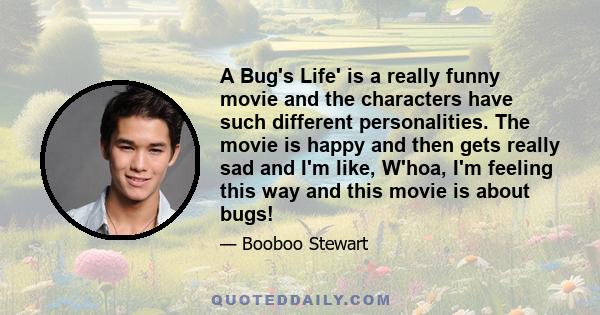 A Bug's Life' is a really funny movie and the characters have such different personalities. The movie is happy and then gets really sad and I'm like, W'hoa, I'm feeling this way and this movie is about bugs!