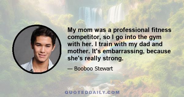 My mom was a professional fitness competitor, so I go into the gym with her. I train with my dad and mother. It's embarrassing, because she's really strong.