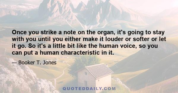 Once you strike a note on the organ, it's going to stay with you until you either make it louder or softer or let it go. So it's a little bit like the human voice, so you can put a human characteristic in it.