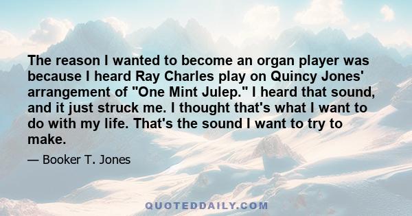 The reason I wanted to become an organ player was because I heard Ray Charles play on Quincy Jones' arrangement of One Mint Julep. I heard that sound, and it just struck me. I thought that's what I want to do with my