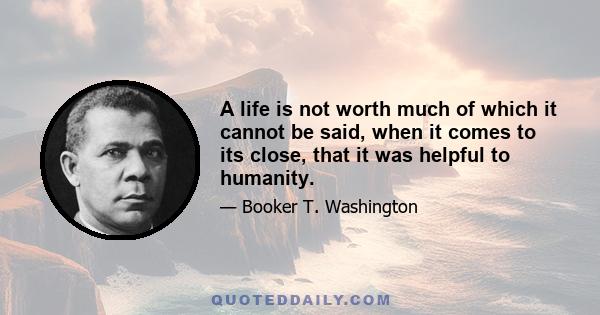 A life is not worth much of which it cannot be said, when it comes to its close, that it was helpful to humanity.