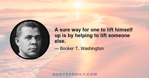 A sure way for one to lift himself up is by helping to lift someone else.