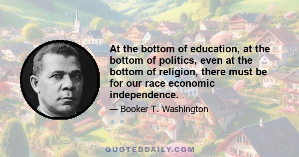 At the bottom of education, at the bottom of politics, even at the bottom of religion, there must be for our race economic independence.