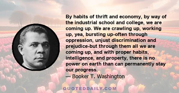 By habits of thrift and economy, by way of the industrial school and college, we are coming up. We are crawling up, working up, yea, bursting up-often through oppression, unjust discrimination and prejudice-but through