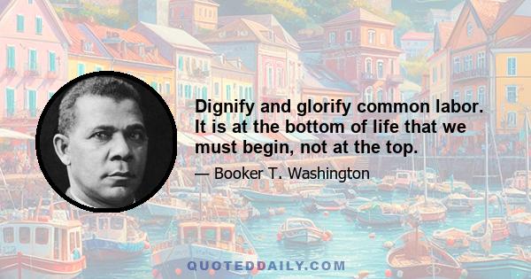 Dignify and glorify common labor. It is at the bottom of life that we must begin, not at the top.