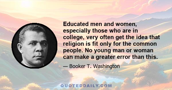 Educated men and women, especially those who are in college, very often get the idea that religion is fit only for the common people. No young man or woman can make a greater error than this.