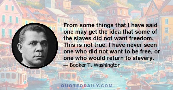 From some things that I have said one may get the idea that some of the slaves did not want freedom. This is not true. I have never seen one who did not want to be free, or one who would return to slavery.