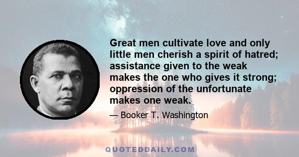 Great men cultivate love and only little men cherish a spirit of hatred; assistance given to the weak makes the one who gives it strong; oppression of the unfortunate makes one weak.